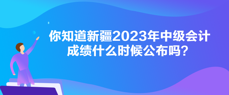 你知道新疆2023年中級會計成績什么時候公布嗎？