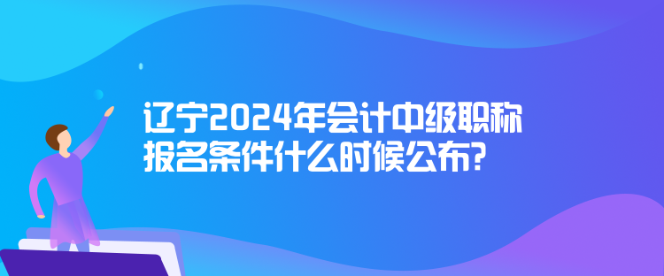 遼寧2024年會(huì)計(jì)中級(jí)職稱報(bào)名條件什么時(shí)候公布？