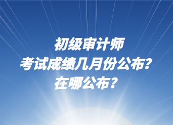 初級(jí)審計(jì)師考試成績(jī)幾月份公布？在哪公布？