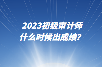 2023初級審計師什么時候出成績？