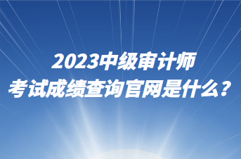 2023中級審計師考試成績查詢官網(wǎng)是什么？