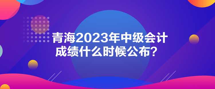 青海2023年中級(jí)會(huì)計(jì)成績(jī)什么時(shí)候公布？