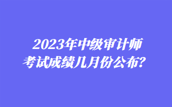 2023年中級(jí)審計(jì)師考試成績(jī)幾月份公布？