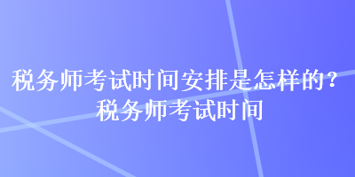 稅務師考試時間安排是怎樣的？稅務師考試時間