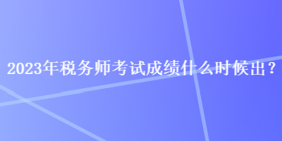 2023年稅務(wù)師考試成績什么時候出？