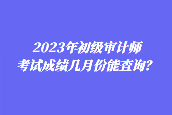 2023年初級審計師考試成績幾月份能查詢？