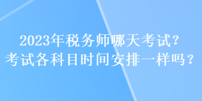 2023年稅務(wù)師哪天考試？考試各科目時間安排一樣嗎？