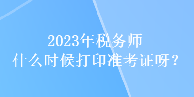2023年稅務(wù)師什么時(shí)候打印準(zhǔn)考證呀？