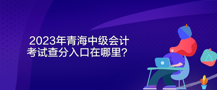 2023年青海中級(jí)會(huì)計(jì)考試查分入口在哪里？