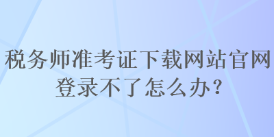 稅務(wù)師準(zhǔn)考證下載網(wǎng)站官網(wǎng)登錄不了怎么辦？