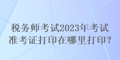 稅務(wù)師考試2023年考試準(zhǔn)考證打印在哪里打印？