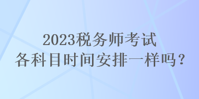 2023稅務(wù)師考試各科目時間安排一樣嗎？