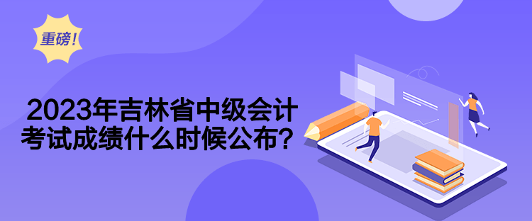 2023年吉林省中級會計考試成績什么時候公布？