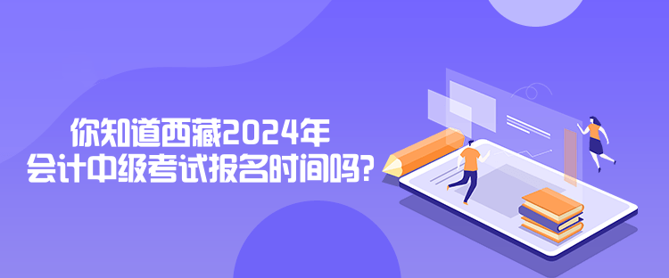 你知道西藏2024年會計中級考試報名時間嗎？