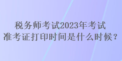 稅務(wù)師考試2023年考試準(zhǔn)考證打印時(shí)間是什么時(shí)候？