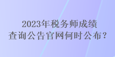 2023年稅務(wù)師成績查詢公告官網(wǎng)何時公布？
