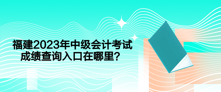 福建2023年中級會計考試成績查詢入口在哪里？