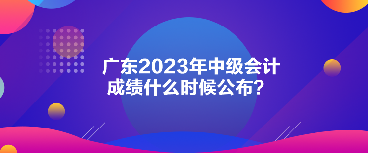 廣東2023年中級(jí)會(huì)計(jì)成績什么時(shí)候公布？
