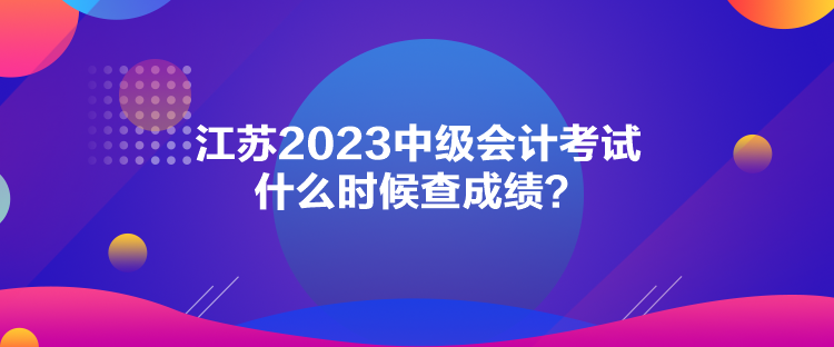 江蘇2023中級(jí)會(huì)計(jì)考試什么時(shí)候查成績(jī)？