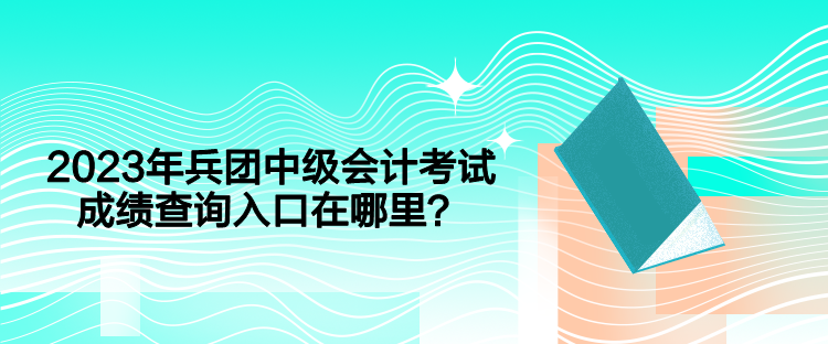 2023年兵團中級會計考試成績查詢入口在哪里？