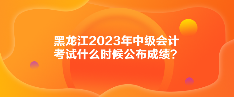 黑龍江2023年中級(jí)會(huì)計(jì)考試什么時(shí)候公布成績(jī)？