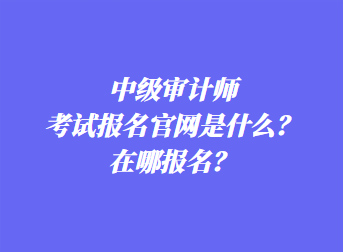 中級審計師考試報名官網(wǎng)是什么？在哪報名？