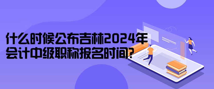 什么時(shí)候公布吉林2024年會(huì)計(jì)中級(jí)職稱報(bào)名時(shí)間？