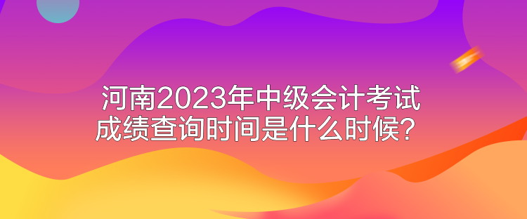 河南2023年中級會(huì)計(jì)考試成績查詢時(shí)間是什么時(shí)候？