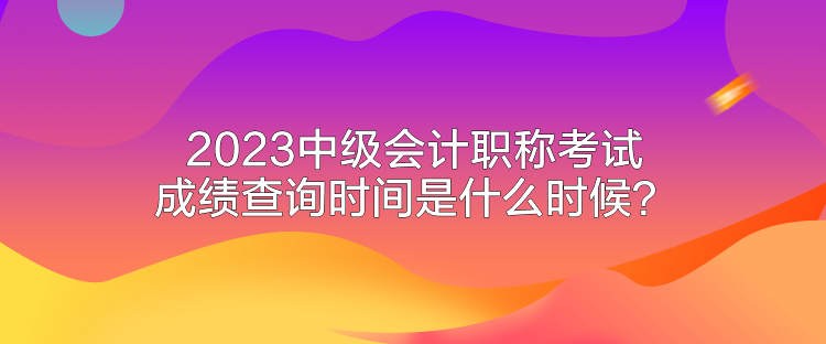2023中級(jí)會(huì)計(jì)職稱考試成績(jī)查詢時(shí)間是什么時(shí)候？