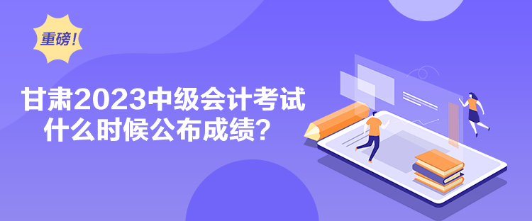甘肅2023中級會計考試什么時候公布成績？