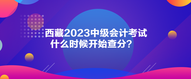 西藏2023中級會(huì)計(jì)考試什么時(shí)候開始查分？