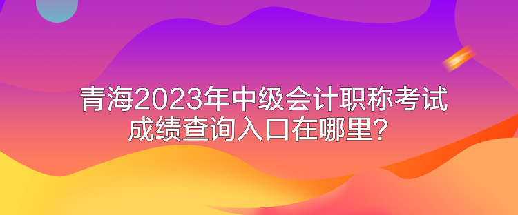 青海2023年中級會計職稱考試成績查詢入口在哪里？