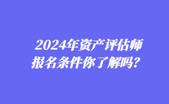 2024年資產(chǎn)評估師報名條件你了解嗎？