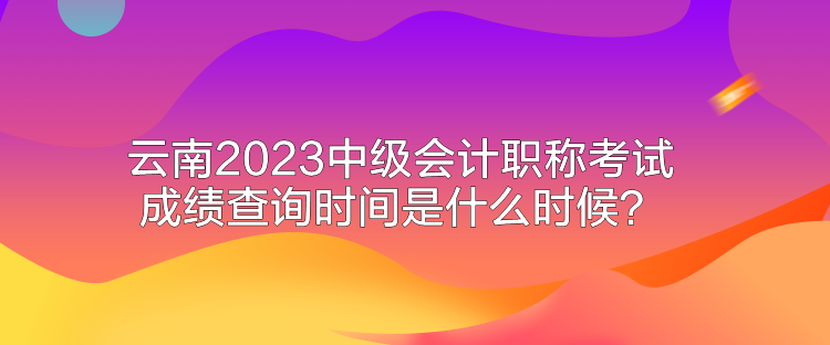 云南2023中級會計職稱考試成績查詢時間是什么時候？