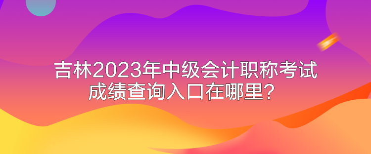 吉林2023年中級會計職稱考試成績查詢入口在哪里？
