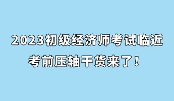 2023初級經(jīng)濟(jì)師考試臨近 考前壓軸干貨來了！