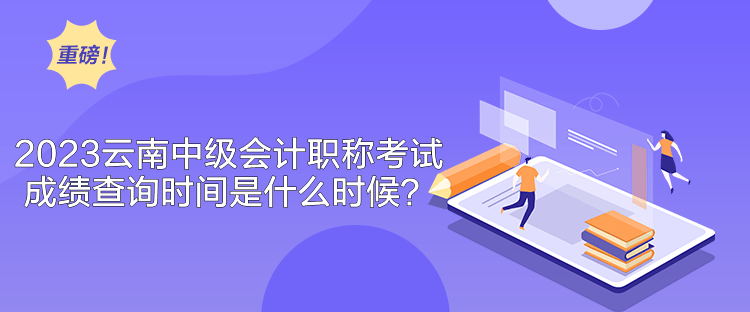 2023云南中級會計職稱考試成績查詢時間是什么時候？