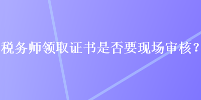 稅務(wù)師領(lǐng)取證書是否要現(xiàn)場(chǎng)審核？