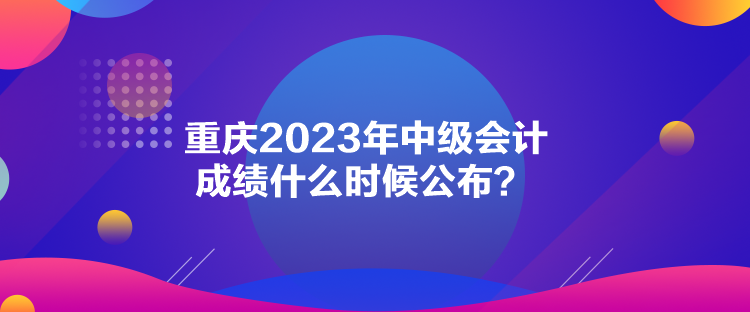 重慶2023年中級(jí)會(huì)計(jì)成績(jī)什么時(shí)候公布？