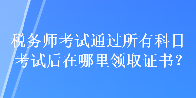 稅務(wù)師考試通過(guò)所有科目考試后在哪里領(lǐng)取證書？