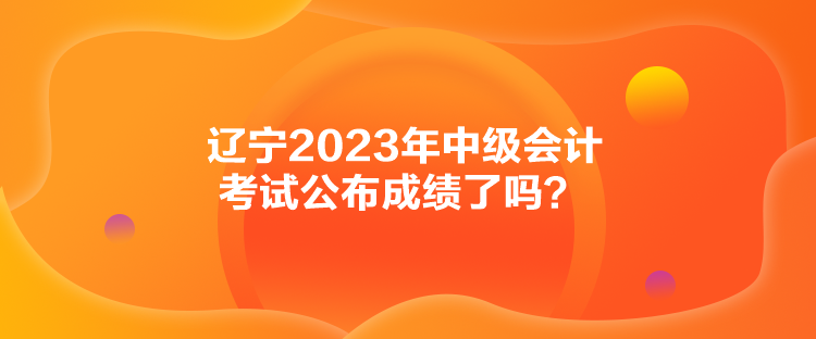 遼寧2023年中級(jí)會(huì)計(jì)考試公布成績(jī)了嗎？
