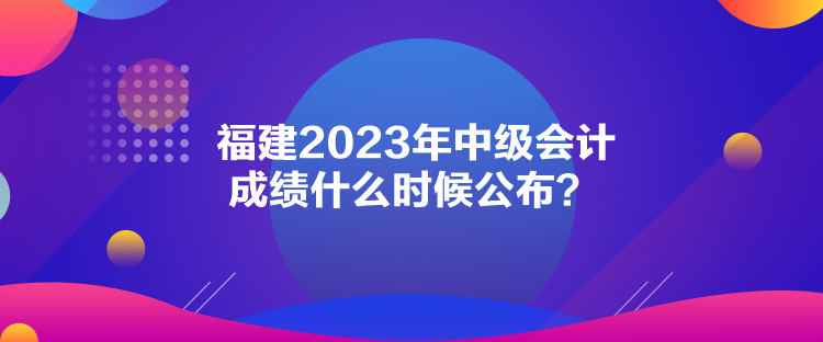 福建2023年中級(jí)會(huì)計(jì)成績(jī)什么時(shí)候公布？
