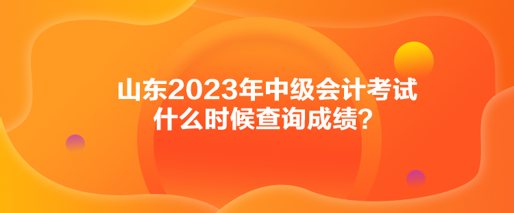 山東2023年中級(jí)會(huì)計(jì)考試什么時(shí)候查詢成績？