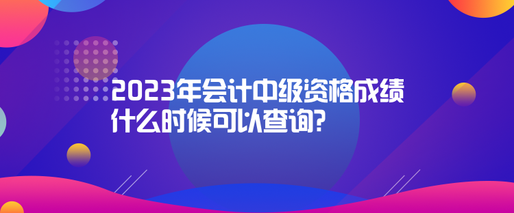 2023年會計中級資格成績什么時候可以查詢？