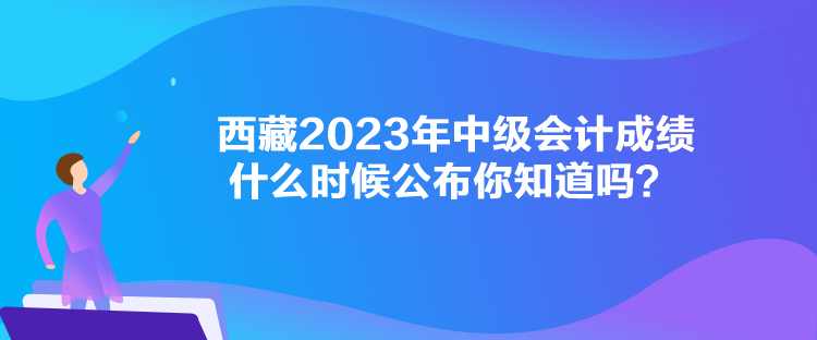 西藏2023年中級(jí)會(huì)計(jì)成績什么時(shí)候公布你知道嗎？
