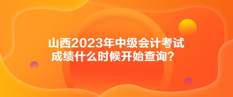 山西2023年中級(jí)會(huì)計(jì)考試成績(jī)什么時(shí)候開(kāi)始查詢(xún)？