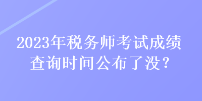 2023年稅務(wù)師考試成績查詢時間公布了沒？