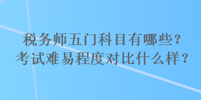 稅務(wù)師五門(mén)科目有哪些？考試難易程度對(duì)比什么樣？