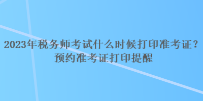 2023年稅務(wù)師考試什么時(shí)候打印準(zhǔn)考證？預(yù)約準(zhǔn)考證打印提醒