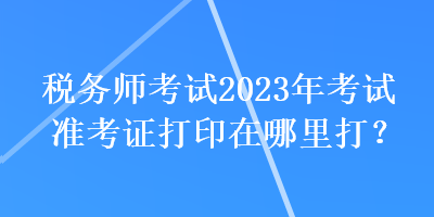 稅務(wù)師考試2023年考試準(zhǔn)考證打印在哪里打？